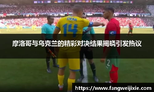 摩洛哥与乌克兰的精彩对决结果揭晓引发热议